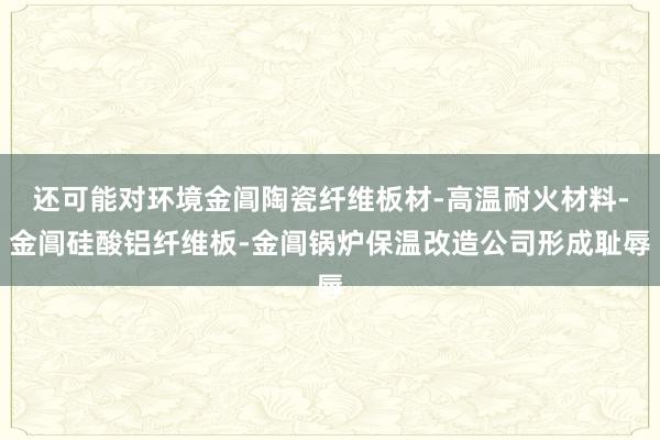 还可能对环境金阊陶瓷纤维板材-高温耐火材料-金阊硅酸铝纤维板-金阊锅炉保温改造公司形成耻辱